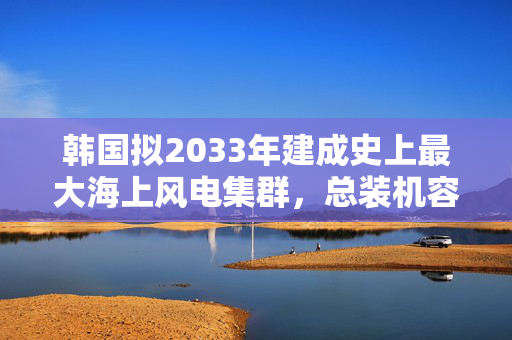 韩国拟2033年建成史上最大海上风电集群，总装机容量3.2吉瓦