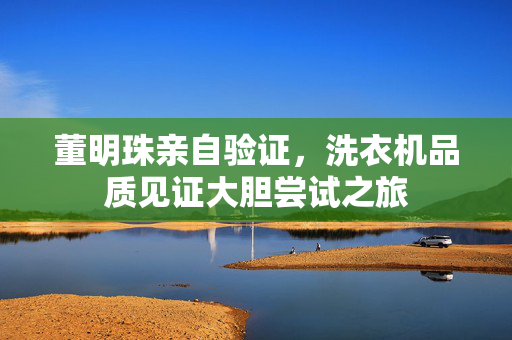 董明珠亲自验证，洗衣机品质见证大胆尝试之旅