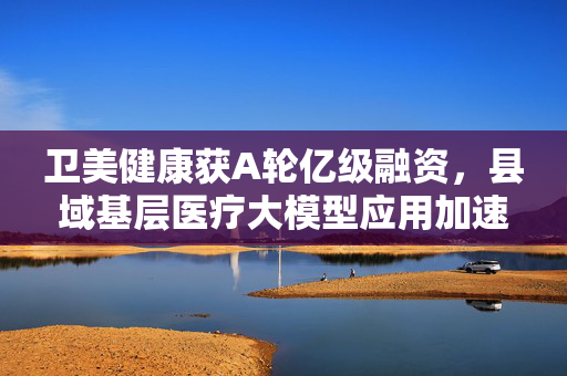 卫美健康获A轮亿级融资，县域基层医疗大模型应用加速落地