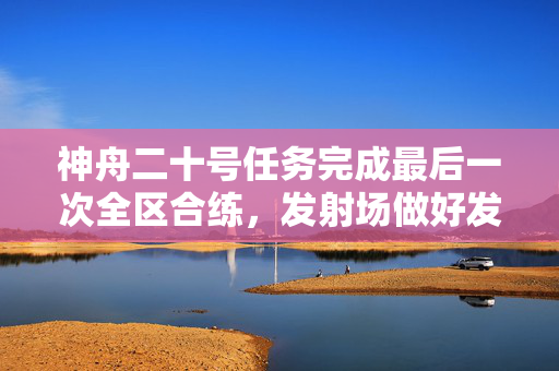 神舟二十号任务完成最后一次全区合练，发射场做好发射前各项准备