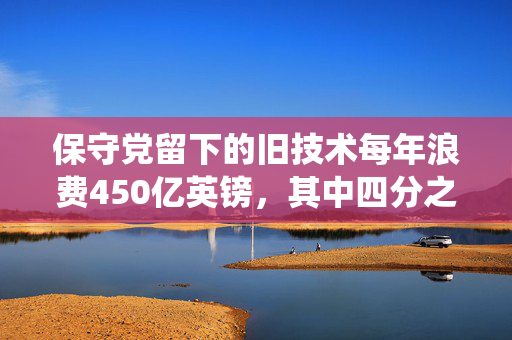 保守党留下的旧技术每年浪费450亿英镑，其中四分之一的系统已经过时