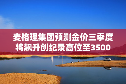 麦格理集团预测金价三季度将飙升创纪录高位至3500美元