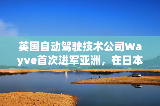 英国自动驾驶技术公司Wayve首次进军亚洲，在日本设立测试和开发中心