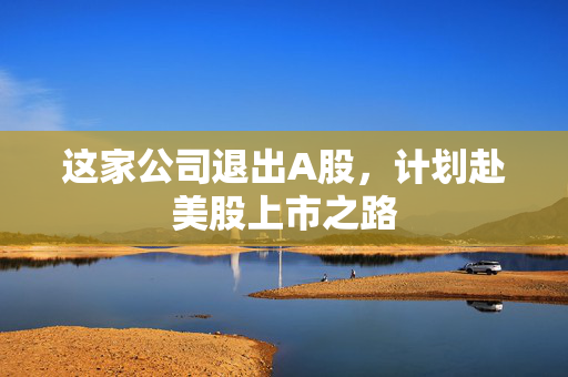 这家公司退出A股，计划赴美股上市之路