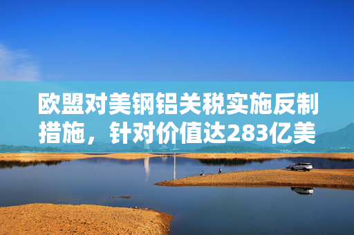 欧盟对美钢铝关税实施反制措施，针对价值达283亿美元商品拟加征关税报复措施启动