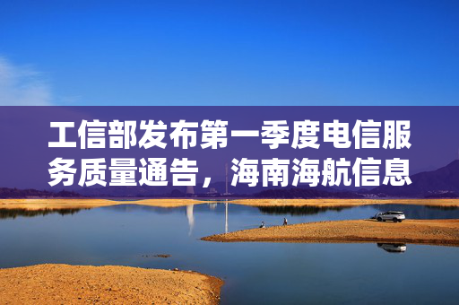 工信部发布第一季度电信服务质量通告，海南海航信息技术有限公司被点名