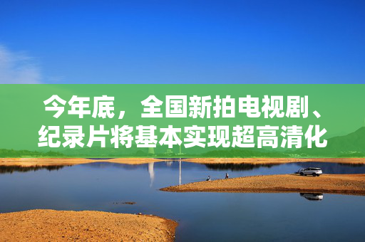今年底，全国新拍电视剧、纪录片将基本实现超高清化