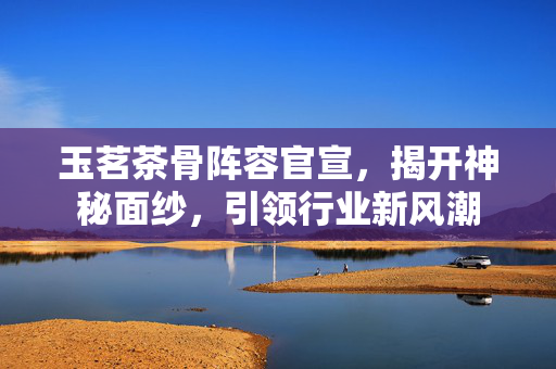 玉茗茶骨阵容官宣，揭开神秘面纱，引领行业新风潮