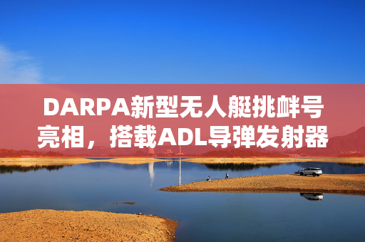 DARPA新型无人艇挑衅号亮相，搭载ADL导弹发射器备受瞩目