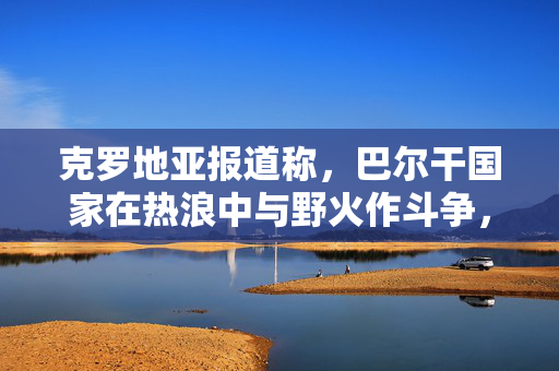 克罗地亚报道称，巴尔干国家在热浪中与野火作斗争，这是消防员最艰难的一天