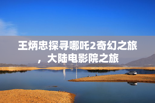 王炳忠探寻哪吒2奇幻之旅，大陆电影院之旅