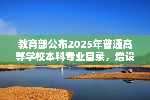 教育部公布2025年普通高等学校本科专业目录，增设29种新专业