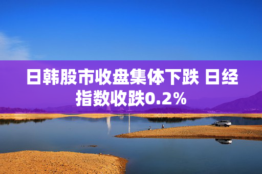日韩股市收盘集体下跌 日经指数收跌0.2%