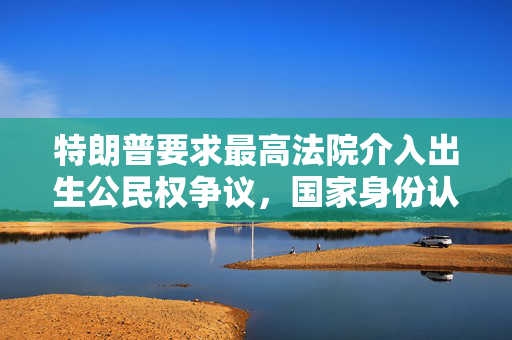 特朗普要求最高法院介入出生公民权争议，国家身份认同之争浮出水面