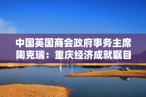中国英国商会政府事务主席陶克瑞：重庆经济成就瞩目，中英合作机遇无限