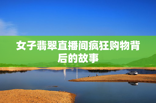女子翡翠直播间疯狂购物背后的故事