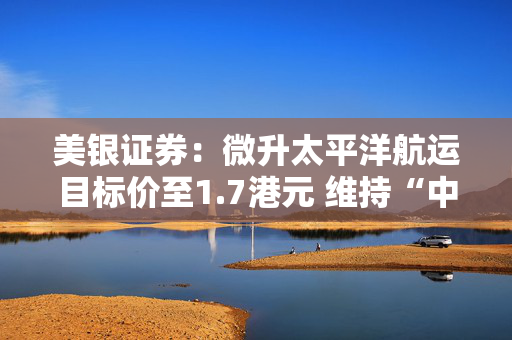 美银证券：微升太平洋航运目标价至1.7港元 维持“中性”评级