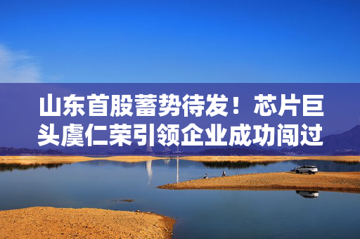 山东首股蓄势待发！芯片巨头虞仁荣引领企业成功闯过注册关，两年磨砺成就辉煌