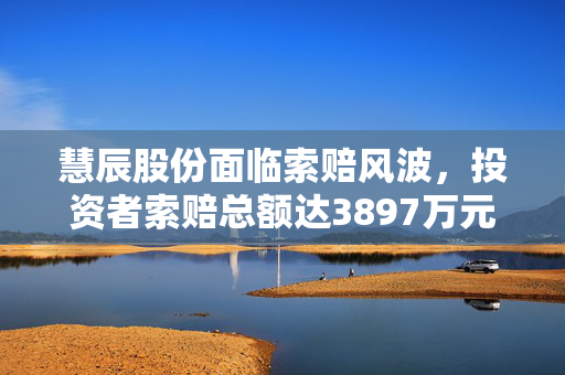 慧辰股份面临索赔风波，投资者索赔总额达3897万元