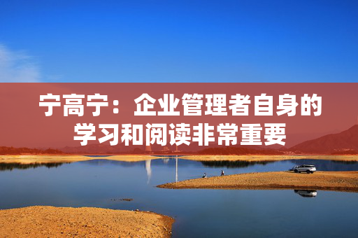 宁高宁：企业管理者自身的学习和阅读非常重要