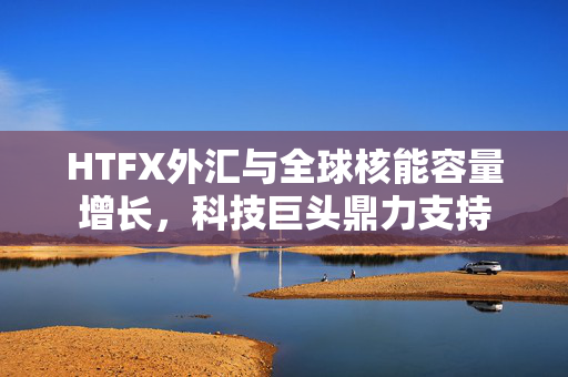 HTFX外汇与全球核能容量增长，科技巨头鼎力支持
