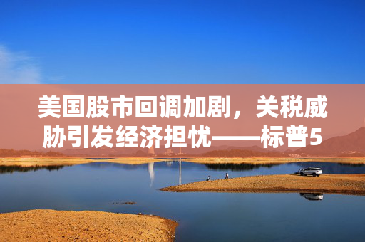 美国股市回调加剧，关税威胁引发经济担忧——标普500指数跌入调整境地