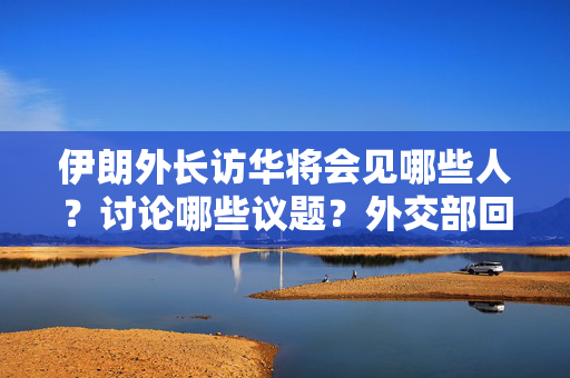 伊朗外长访华将会见哪些人？讨论哪些议题？外交部回应