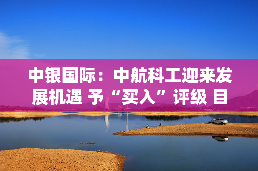 中银国际：中航科工迎来发展机遇 予“买入”评级 目标价7.25港元