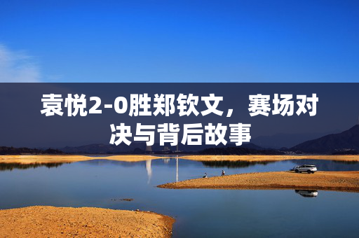 袁悦2-0胜郑钦文，赛场对决与背后故事