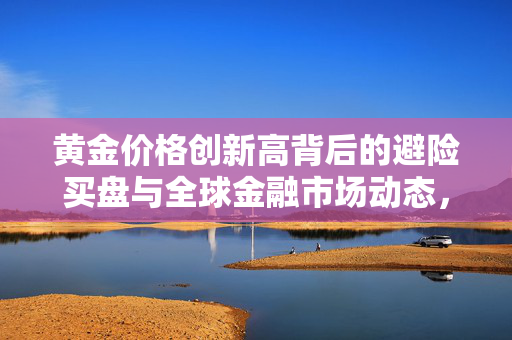 黄金价格创新高背后的避险买盘与全球金融市场动态，美国通胀降温影响分析