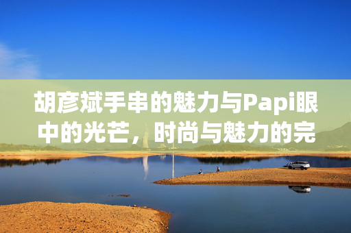 胡彦斌手串的魅力与Papi眼中的光芒，时尚与魅力的完美结合