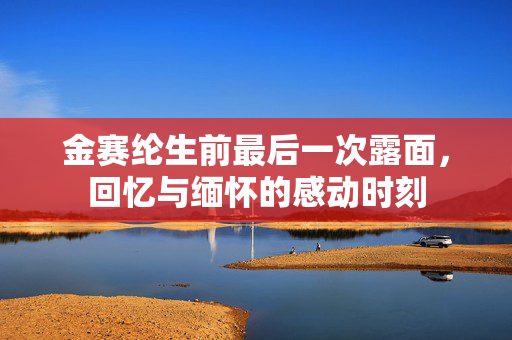 金赛纶生前最后一次露面，回忆与缅怀的感动时刻