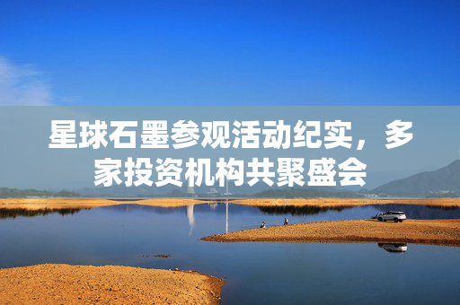 星球石墨参观活动纪实，多家投资机构共聚盛会