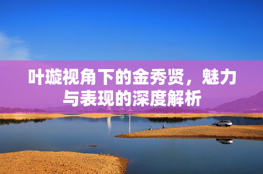 叶璇视角下的金秀贤，魅力与表现的深度解析