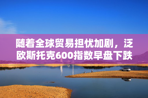 随着全球贸易担忧加剧，泛欧斯托克600指数早盘下跌0.5%
