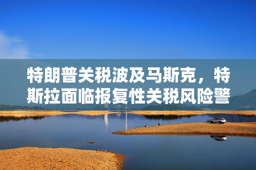 特朗普关税波及马斯克，特斯拉面临报复性关税风险警告的威胁