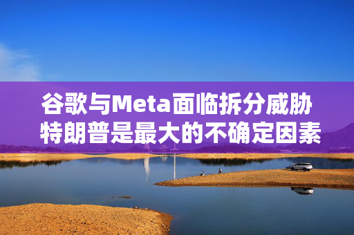 谷歌与Meta面临拆分威胁 特朗普是最大的不确定因素