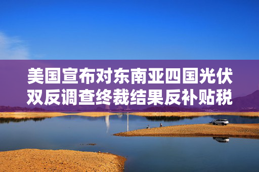 美国宣布对东南亚四国光伏双反调查终裁结果反补贴税最高超3400%