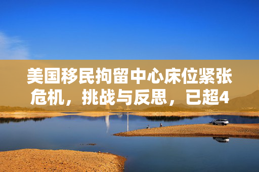 美国移民拘留中心床位紧张危机，挑战与反思，已超4万人数限制