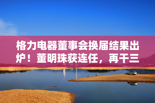 格力电器董事会换届结果出炉！董明珠获连任，再干三年