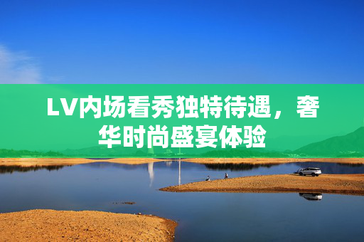 LV内场看秀独特待遇，奢华时尚盛宴体验