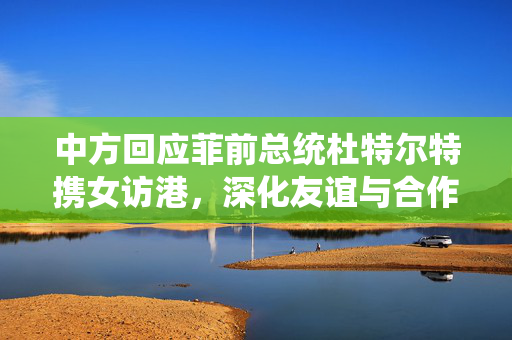 中方回应菲前总统杜特尔特携女访港，深化友谊与合作开启新篇章