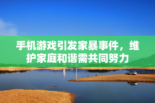 手机游戏引发家暴事件，维护家庭和谐需共同努力