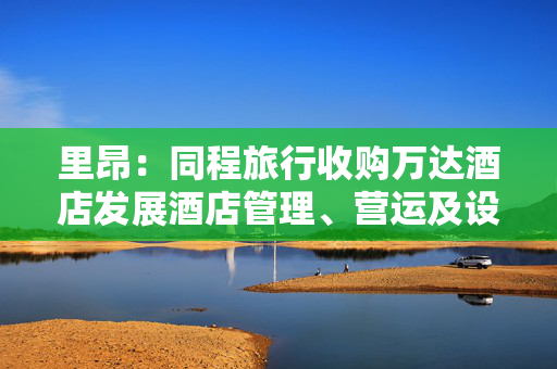 里昂：同程旅行收购万达酒店发展酒店管理、营运及设计业务 评级“跑赢大市”