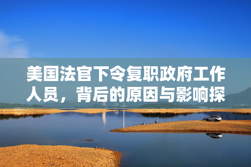 美国法官下令复职政府工作人员，背后的原因与影响探究