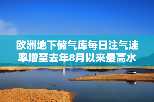 欧洲地下储气库每日注气速率增至去年8月以来最高水平