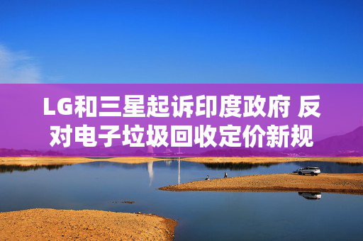 LG和三星起诉印度政府 反对电子垃圾回收定价新规