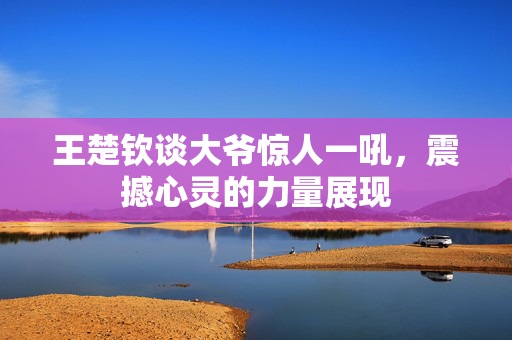王楚钦谈大爷惊人一吼，震撼心灵的力量展现