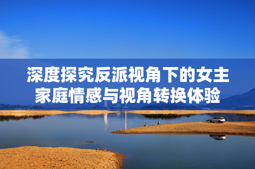 深度探究反派视角下的女主家庭情感与视角转换体验