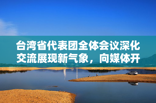 台湾省代表团全体会议深化交流展现新气象，向媒体开放共谋发展